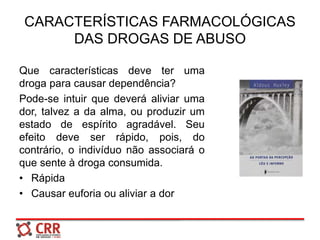 CARACTERÍSTICAS FARMACOLÓGICAS
DAS DROGAS DE ABUSO
Que características deve ter uma
droga para causar dependência?
Pode-se intuir que deverá aliviar uma
dor, talvez a da alma, ou produzir um
estado de espírito agradável. Seu
efeito deve ser rápido, pois, do
contrário, o indivíduo não associará o
que sente à droga consumida.
• Rápida
• Causar euforia ou aliviar a dor
 