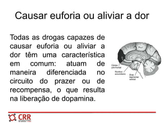Causar euforia ou aliviar a dor
Todas as drogas capazes de
causar euforia ou aliviar a
dor têm uma característica
em comum: atuam de
maneira diferenciada no
circuito do prazer ou de
recompensa, o que resulta
na liberação de dopamina.
 