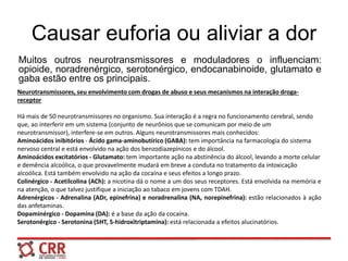 Causar euforia ou aliviar a dor
Muitos outros neurotransmissores e moduladores o influenciam:
opioide, noradrenérgico, serotonérgico, endocanabinoide, glutamato e
gaba estão entre os principais.
Neurotransmissores, seu envolvimento com drogas de abuso e seus mecanismos na interação droga-
receptor
Há mais de 50 neurotransmissores no organismo. Sua interação é a regra no funcionamento cerebral, sendo
que, ao interferir em um sistema (conjunto de neurônios que se comunicam por meio de um
neurotransmissor), interfere-se em outros. Alguns neurotransmissores mais conhecidos:
Aminoácidos inibitórios - Ácido gama-aminobutírico (GABA): tem importância na farmacologia do sistema
nervoso central e está envolvido na ação dos benzodiazepínicos e do álcool.
Aminoácidos excitatórios - Glutamato: tem importante ação na abstinência do álcool, levando a morte celular
e demência alcoólica, o que provavelmente mudará em breve a conduta no tratamento da intoxicação
alcoólica. Está também envolvido na ação da cocaína e seus efeitos a longo prazo.
Colinérgico - Acetilcolina (ACh): a nicotina dá o nome a um dos seus receptores. Está envolvida na memória e
na atenção, o que talvez justifique a iniciação ao tabaco em jovens com TDAH.
Adrenérgicos - Adrenalina (ADr, epinefrina) e noradrenalina (NA, norepinefrina): estão relacionados à ação
das anfetaminas.
Dopaminérgico - Dopamina (DA): é a base da ação da cocaína.
Serotonérgico - Serotonina (5HT, 5-hidroxitriptamina): está relacionada a efeitos alucinatórios.
 