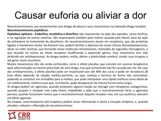 Causar euforia ou aliviar a dor
Neurotransmissores, seu envolvimento com drogas de abuso e seus mecanismos na interação droga-receptor
Neurotransmissores peptídicos:
Peptídeos opiàceos - Endorfina, encefalina e dinorfina: são importantes na ação dos opioides, como morfina,
e na regulação de outros sistemas. São responsáveis também pela euforia causada pelo álcool, base da ação
da naltrexona no tratamento do alcoolismo. Os neurotransmissores atuam em receptores, que são proteínas
ligadas à membrana celular. Ao fazerem isso, podem facilitar a abertura de canais iônicos (benzodiazepínicos),
ativar ou inibir enzimas, que formarão novas moléculas intracelulares, chamadas de segundos mensageiros, e
que atuarão no núcleo da célula receptora modificando a expressão gênica. Esse mecanismo tem sido
atribuído aos antidepressivos. As drogas podem, então, alterar a plasticidade cerebral, mudar suas sinapses e
até gerar novos neurônios.
Muitos mecanismos não são ainda conhecidos, como o efeito placebo, que consiste em sucesso terapêutico
após administração ou mesmo prescrição de uma droga, mas que certamente não foi causado por ela. No caso
dos antidepressivos, o efeito placebo pode ser responsável por até 40% das curas e pode ser duradouro.28
Esse efeito depende da relação médico-paciente, ou seja, começa e termina de forma não controlável,
podendo se constituir em armadilha para o médico, que pode interpretar uma rápida melhora como efeito de
um medicamento, melhora essa que, no entanto, pode desaparecer da mesma forma como surgiu.
As drogas podem ser agonistas, quando produzem alguma reação ao interagir com receptores; antagonistas,
quando ocupam o receptor mas nada fazem, impedindo a ação que o neurotransmissor faria; e agonistas
parciais, quando funcionam menos que o neurotransmissor daquele receptor mas, em sua ausência, exercem
um efeito agonista.
Na sinapse, autorreceptores pré-sinápticos podem atuar informando à célula a situação sináptica, e, quando
ativados, reduzem a liberação do neurotransmissor.
 