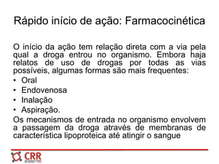 Rápido início de ação: Farmacocinética
O início da ação tem relação direta com a via pela
qual a droga entrou no organismo. Embora haja
relatos de uso de drogas por todas as vias
possíveis, algumas formas são mais frequentes:
• Oral
• Endovenosa
• Inalação
• Aspiração.
Os mecanismos de entrada no organismo envolvem
a passagem da droga através de membranas de
característica lipoproteica até atingir o sangue
 
