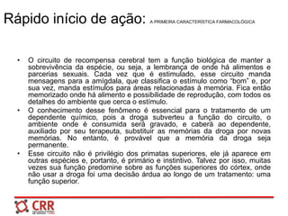 Rápido início de ação: A PRIMEIRA CARACTERÍSTICA FARMACOLÓGICA
• O circuito de recompensa cerebral tem a função biológica de manter a
sobrevivência da espécie, ou seja, a lembrança de onde há alimentos e
parcerias sexuais. Cada vez que é estimulado, esse circuito manda
mensagens para a amígdala, que classifica o estímulo como “bom” e, por
sua vez, manda estímulos para áreas relacionadas à memória. Fica então
memorizado onde há alimento e possibilidade de reprodução, com todos os
detalhes do ambiente que cerca o estímulo.
• O conhecimento desse fenômeno é essencial para o tratamento de um
dependente químico, pois a droga subverteu a função do circuito, o
ambiente onde é consumida será gravado, e caberá ao dependente,
auxiliado por seu terapeuta, substituir as memórias da droga por novas
memórias. No entanto, é provável que a memória da droga seja
permanente.
• Esse circuito não é privilégio dos primatas superiores, ele já aparece em
outras espécies e, portanto, é primário e instintivo. Talvez por isso, muitas
vezes sua função predomine sobre as funções superiores do córtex, onde
não usar a droga foi uma decisão árdua ao longo de um tratamento: uma
função superior.
 