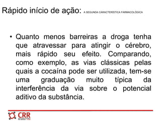 Rápido início de ação: A SEGUNDA CARACTERÍSTICA FARMACOLÓGICA
• Quanto menos barreiras a droga tenha
que atravessar para atingir o cérebro,
mais rápido seu efeito. Comparando,
como exemplo, as vias clássicas pelas
quais a cocaína pode ser utilizada, tem-se
uma graduação muito típica da
interferência da via sobre o potencial
aditivo da substância.
 