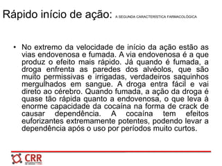 Rápido início de ação: A SEGUNDA CARACTERÍSTICA FARMACOLÓGICA
• No extremo da velocidade de início da ação estão as
vias endovenosa e fumada. A via endovenosa é a que
produz o efeito mais rápido. Já quando é fumada, a
droga enfrenta as paredes dos alvéolos, que são
muito permissivas e irrigadas, verdadeiros saquinhos
mergulhados em sangue. A droga entra fácil e vai
direto ao cérebro. Quando fumada, a ação da droga é
quase tão rápida quanto a endovenosa, o que leva à
enorme capacidade da cocaína na forma de crack de
causar dependência. A cocaína tem efeitos
euforizantes extremamente potentes, podendo levar a
dependência após o uso por períodos muito curtos.
 