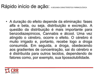 Rápido início de ação: A SEGUNDA CARACTERÍSTICA FARMACOLÓGICA
• A duração do efeito depende da eliminação: fases
alfa e beta, ou seja, distribuição e excreção. A
questão da distribuição é mais importante para
benzodiazepínicos, Cannabis e álcool. Uma vez
atingido o cérebro, ocorre o efeito. O cérebro é
muito irrigado e, portanto, recebe logo a droga
consumida. Em seguida, a droga, obedecendo
aos gradientes de concentração, sai do cérebro e
é distribuída para outros tecidos, dependendo de
fatores como, por exemplo, sua lipossolubilidade.
 