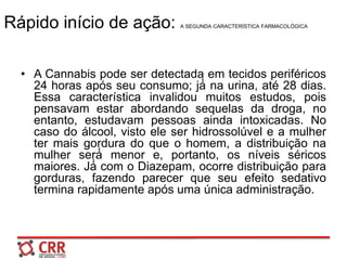 Rápido início de ação: A SEGUNDA CARACTERÍSTICA FARMACOLÓGICA
• A Cannabis pode ser detectada em tecidos periféricos
24 horas após seu consumo; já́ na urina, até 28 dias.
Essa característica invalidou muitos estudos, pois
pensavam estar abordando sequelas da droga, no
entanto, estudavam pessoas ainda intoxicadas. No
caso do álcool, visto ele ser hidrossolúvel e a mulher
ter mais gordura do que o homem, a distribuição na
mulher será́ menor e, portanto, os níveis séricos
maiores. Já́ com o Diazepam, ocorre distribuição para
gorduras, fazendo parecer que seu efeito sedativo
termina rapidamente após uma única administração.
 