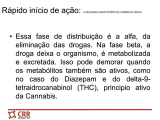 Rápido início de ação: A SEGUNDA CARACTERÍSTICA FARMACOLÓGICA
• Essa fase de distribuição é a alfa, da
eliminação das drogas. Na fase beta, a
droga deixa o organismo, é metabolizada
e excretada. Isso pode demorar quando
os metabólitos também são ativos, como
no caso do Diazepam e do delta-9-
tetraidrocanabinol (THC), principio ativo
da Cannabis.
 