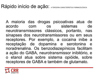 Rápido início de ação: A TERCEIRA CARACTERÍSTICA FARMACOLÓGICA
A maioria das drogas psicoativas atua de
acordo com os sistemas de
neurotransmissores clássicos, portanto, nas
sinapses dos neurotransmissores ou em seus
receptores. Por exemplo, a cocaína inibe a
receptação de dopamina e serotonina e
noradrenalina. Os benzodiazepínicos facilitam
a ação do GABA, neurotransmissor inibitório, e
o etanol atua sobre sistema opióide, sobre
receptores de GABA e também de glutamato.
 