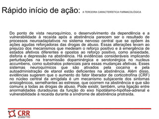 Rápido início de ação: A TERCEIRA CARACTERÍSTICA FARMACOLÓGICA
Do ponto de vista neuroquímico, o desenvolvimento da dependência e a
vulnerabilidade à recaída após a abstinência parecem ser o resultado de
processos neuroadaptativos no sistema nervoso central que se opõem às
ações agudas reforçadoras das drogas de abuso. Essas alterações levam ao
prejuízo dos mecanismos que medeiam o reforço positivo e à emergência de
estados afetivos diferentes e opostos ao reforço positivo, como ansiedade,
disforia e depressão na abstinência. Há evidências consideráveis implicando
perturbações na transmissão dopaminérgica e serotonérgica no nucleus
accumbens, como substratos potenciais para essas mudanças afetivas. Esses
sistemas neuroquímicos que são ativados pela cocaína e pela
autoadministração de etanol estão deficientes na abstinência. Além disso,
evidências sugerem que o aumento do fator liberador de corticotrofína (CRF)
no núcleo central da amígdala é um mecanismo subjacente dos sintomas
ansiogênicos, semelhantes ao estresse, que ocorrem na abstinência e que são
comuns a todas as drogas de abuso. Pode existir, também, uma ligação entre
anormalidades duradouras da função do eixo hipotálamo-hipófise-adrenal e
vulnerabilidade à recaída durante a síndrome de abstinência protraída.
 