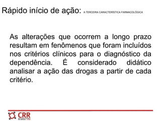 Rápido início de ação: A TERCEIRA CARACTERÍSTICA FARMACOLÓGICA
As alterações que ocorrem a longo prazo
resultam em fenômenos que foram incluídos
nos critérios clínicos para o diagnóstico da
dependência. É considerado didático
analisar a ação das drogas a partir de cada
critério.
 