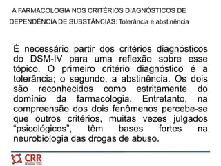 A FARMACOLOGIA NOS CRITÉRIOS DIAGNÓSTICOS DE
DEPENDÊNCIA DE SUBSTÂNCIAS: Tolerância e abstinência
É necessário partir dos critérios diagnósticos
do DSM-IV para uma reflexão sobre esse
tópico. O primeiro critério diagnóstico é a
tolerância; o segundo, a abstinência. Os dois
são reconhecidos como estritamente do
domínio da farmacologia. Entretanto, na
compreensão dos dois fenômenos percebe-se
que outros critérios, muitas vezes julgados
“psicológicos”, têm bases fortes na
neurobiologia das drogas de abuso.
 