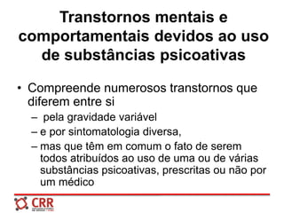 Transtornos mentais e
comportamentais devidos ao uso
de substâncias psicoativas
• Compreende numerosos transtornos que
diferem entre si
– pela gravidade variável
– e por sintomatologia diversa,
– mas que têm em comum o fato de serem
todos atribuídos ao uso de uma ou de várias
substâncias psicoativas, prescritas ou não por
um médico
 