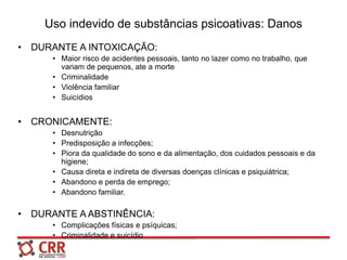 Uso indevido de substâncias psicoativas: Danos
• DURANTE A INTOXICAÇÃO:
• Maior risco de acidentes pessoais, tanto no lazer como no trabalho, que
variam de pequenos, ate a morte
• Criminalidade
• Violência familiar
• Suicídios
• CRONICAMENTE:
• Desnutrição
• Predisposição a infecções;
• Piora da qualidade do sono e da alimentação, dos cuidados pessoais e da
higiene;
• Causa direta e indireta de diversas doenças clínicas e psiquiátrica;
• Abandono e perda de emprego;
• Abandono familiar.
• DURANTE A ABSTINÊNCIA:
• Complicações físicas e psíquicas;
• Criminalidade e suicídio
 