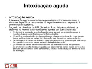 Intoxicação aguda
• INTOXICAÇÃO AGUDA
• A intoxicação aguda caracteriza-se pelo desenvolvimento de sinais e
sintomas específicos decorrentes da ingestão recente ou exposição à
determinada substância.
• Segundo as diretrizes da APA (American Psychiatry Association), os
objetivos no manejo das intoxicações agudas por substância são:
– (1) diminuir a exposição a estímulos externos e garantir um ambiente seguro e
monitorado para pacientes intensamente intoxicados;
– (2) verificar quais substâncias foram utilizadas, vias de administração, dose, tempo
desde a última dose, se o nível de intoxicação está diminuindo ou aumentando;
– (3) remover as substâncias do corpo – por lavagem gástrica, por exemplo, se o tempo
de ingestão for recente, ou por aumento da taxa de excreção;
– (4) reverter os efeitos da substância através da administração de antagonistas;
– (5) promover suporte clínico adequado para estabilizar os efeitos físicos provocados
pelo uso da substância, como por exemplo, entubar o indivíduo para diminuir o risco
de aspiração.
 
