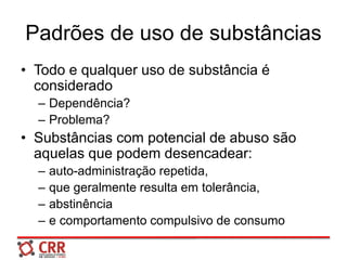 Padrões de uso de substâncias
• Todo e qualquer uso de substância é
considerado
– Dependência?
– Problema?
• Substâncias com potencial de abuso são
aquelas que podem desencadear:
– auto-administração repetida,
– que geralmente resulta em tolerância,
– abstinência
– e comportamento compulsivo de consumo
 
