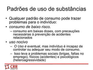 Padrões de uso de substâncias
• Qualquer padrão de consumo pode trazer
problemas para o indivíduo:
• consumo de baixo risco.
– consumo em baixas doses, com precauções
necessárias à prevenção de acidentes
relacionados
• uso nocivo
– O Uso é eventual, mas indivíduo é incapaz de
controlar ou adequar seu modo de consumo.
– Isso leva a problemas sociais (brigas, faltas no
emprego), físicos (acidentes) e psicológicos
(heteroagressividade)
 