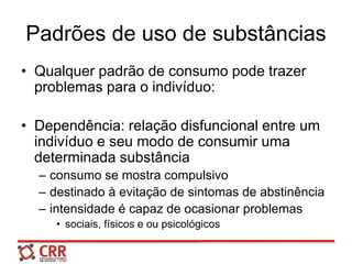 Padrões de uso de substâncias
• Qualquer padrão de consumo pode trazer
problemas para o indivíduo:
• Dependência: relação disfuncional entre um
indivíduo e seu modo de consumir uma
determinada substância
– consumo se mostra compulsivo
– destinado à evitação de sintomas de abstinência
– intensidade é capaz de ocasionar problemas
• sociais, físicos e ou psicológicos
 