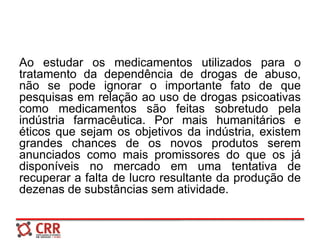 Ao estudar os medicamentos utilizados para o
tratamento da dependência de drogas de abuso,
não se pode ignorar o importante fato de que
pesquisas em relação ao uso de drogas psicoativas
como medicamentos são feitas sobretudo pela
indústria farmacêutica. Por mais humanitários e
éticos que sejam os objetivos da indústria, existem
grandes chances de os novos produtos serem
anunciados como mais promissores do que os já
disponíveis no mercado em uma tentativa de
recuperar a falta de lucro resultante da produção de
dezenas de substâncias sem atividade.
 