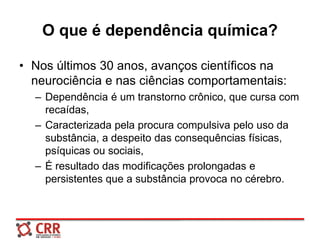 O que é dependência química?
• Nos últimos 30 anos, avanços científicos na
neurociência e nas ciências comportamentais:
– Dependência é um transtorno crônico, que cursa com
recaídas,
– Caracterizada pela procura compulsiva pelo uso da
substância, a despeito das consequências físicas,
psíquicas ou sociais,
– É resultado das modificações prolongadas e
persistentes que a substância provoca no cérebro.
 