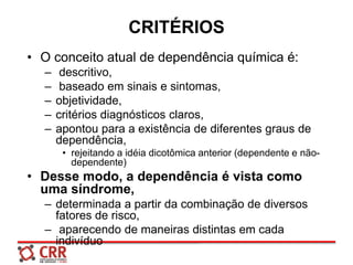 CRITÉRIOS
• O conceito atual de dependência química é:
– descritivo,
– baseado em sinais e sintomas,
– objetividade,
– critérios diagnósticos claros,
– apontou para a existência de diferentes graus de
dependência,
• rejeitando a idéia dicotômica anterior (dependente e não-
dependente)
• Desse modo, a dependência é vista como
uma síndrome,
– determinada a partir da combinação de diversos
fatores de risco,
– aparecendo de maneiras distintas em cada
indivíduo
 
