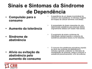 Sinais e Sintomas da Síndrome
de Dependência
• Compulsão para o
consumo
• Aumento da tolerância
• Síndrome de
abstinência
• Alívio ou evitação da
abstinência pelo
aumento do consumo
• A experiência de um desejo incontrolável de
consumir uma substância. O indivíduo imagina-
se incapaz de colocar barreiras a tal desejo.
• A necessidade de doses crescentes de uma
determinada substância para alcançar efeitos
originalmente obtidos com doses mais baixas.
• O surgimento de sinais e sintomas de
intensidade variável quando o consumo de
substância psicoativa cessou ou foi reduzido.
• O consumo de substâncias psicoativas visando
ao alívio dos sintomas de abstinência.O
indivíduo aprende a detectar os intervalos da
manifestação de sintomas, passa a consumir a
substância preventivamente, a fim de evitá-los.
 