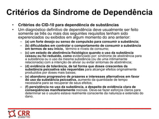 Critérios da Síndrome de Dependência
• Critérios do CID-10 para dependência de substâncias
• Um diagnóstico definitivo de dependência deve usualmente ser feito
somente se três ou mais dos seguintes requisitos tenham sido
experenciados ou exibidos em algum momento do ano anterior:
– (a) um forte desejo ou senso de compulsão para consumir a substância;
– (b) dificuldades em controlar o comportamento de consumir a substância
em termos de seu início, término e níveis de consumo;
– (c) um estado de abstinência fisiológico quando o uso da substância
cessou ou foi reduzido, como evidenciado por: síndrome de abstinência para
a substância ou o uso da mesma substância (ou de uma intimamente
relacionada) com a intenção de aliviar ou evitar sintomas de abstinência;
– (d) evidência de tolerância, de tal forma que doses crescentes da
substância psicoativa são requeridas para alcançar efeitos originalmente
produzidos por doses mais baixas;
– (e) abandono progressivo de prazeres e interesses alternativos em favor
do uso da substância psicoativa, aumento da quantidade de tempo
necessária para se recuperar de seus efeitos;
– (f) persistência no uso da substância, a despeito de evidência clara de
conseqüências manifestamente nocivas. Deve-se fazer esforços claros para
determinar se o usuário estava realmente consciente da natureza e extensão do
dano.
 