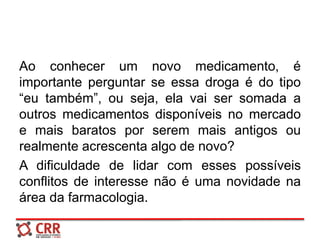 Ao conhecer um novo medicamento, é
importante perguntar se essa droga é do tipo
“eu também”, ou seja, ela vai ser somada a
outros medicamentos disponíveis no mercado
e mais baratos por serem mais antigos ou
realmente acrescenta algo de novo?
A dificuldade de lidar com esses possíveis
conflitos de interesse não é uma novidade na
área da farmacologia.
 