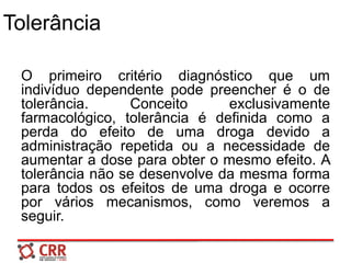 Tolerância
O primeiro critério diagnóstico que um
indivíduo dependente pode preencher é o de
tolerância. Conceito exclusivamente
farmacológico, tolerância é definida como a
perda do efeito de uma droga devido a
administração repetida ou a necessidade de
aumentar a dose para obter o mesmo efeito. A
tolerância não se desenvolve da mesma forma
para todos os efeitos de uma droga e ocorre
por vários mecanismos, como veremos a
seguir.
 