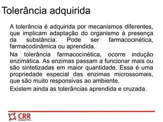 Tolerância adquirida
A tolerância é adquirida por mecanismos diferentes,
que implicam adaptação do organismo à presença
da substância. Pode ser farmacocinética,
farmacodinâmica ou aprendida.
Na tolerância farmacocinética, ocorre indução
enzimática. As enzimas passam a funcionar mais ou
são sintetizadas em maior quantidade. Essa é uma
propriedade especial das enzimas microssomais,
que são muito responsivas ao ambiente.
Existem ainda as tolerâncias aprendida e cruzada.
 
