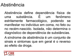 Abstinência
Abstinência define dependência física de
uma substância. É um fenômeno
estritamente farmacológico, podendo se
manifestar no indivíduo em coma, no feto ou
no recém-nascido. Isolada, não determina o
diagnóstico de dependência de substâncias.
A síndrome de abstinência é um conjunto de
sinais e sintomas que em geral é o reverso
ao efeito da droga.
 