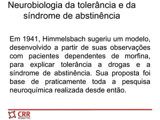Neurobiologia da tolerância e da
síndrome de abstinência
Em 1941, Himmelsbach sugeriu um modelo,
desenvolvido a partir de suas observações
com pacientes dependentes de morfina,
para explicar tolerância a drogas e a
síndrome de abstinência. Sua proposta foi
base de praticamente toda a pesquisa
neuroquímica realizada desde então.
 