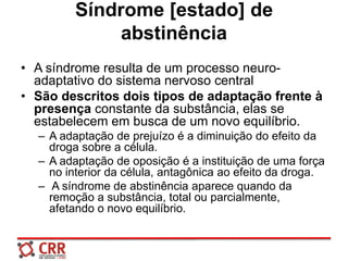Síndrome [estado] de
abstinência
• A síndrome resulta de um processo neuro-
adaptativo do sistema nervoso central
• São descritos dois tipos de adaptação frente à
presença constante da substância, elas se
estabelecem em busca de um novo equilíbrio.
– A adaptação de prejuízo é a diminuição do efeito da
droga sobre a célula.
– A adaptação de oposição é a instituição de uma força
no interior da célula, antagônica ao efeito da droga.
– A síndrome de abstinência aparece quando da
remoção a substância, total ou parcialmente,
afetando o novo equilíbrio.
 