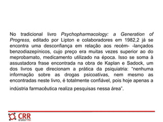 No tradicional livro Psychopharmacology: a Generation of
Progress, editado por Lipton e colaboradores em 1982,2 já se
encontra uma desconfiança em relação aos recém- -lançados
benzodiazepínicos, cujo preço era muitas vezes superior ao do
meprobamato, medicamento utilizado na época. Isso se soma à
assustadora frase encontrada na obra de Kaplan e Sadock, um
dos livros que direcionam a prática da psiquiatria: “nenhuma
informação sobre as drogas psicoatívas, nem mesmo as
encontradas neste livro, é totalmente confiável, pois hoje apenas a
indústria farmacêutica realiza pesquisas nessa área”.
 