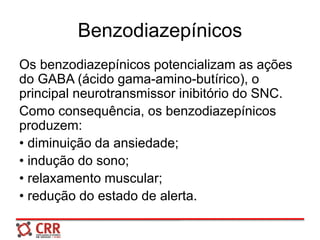 Benzodiazepínicos
Os benzodiazepínicos potencializam as ações
do GABA (ácido gama-amino-butírico), o
principal neurotransmissor inibitório do SNC.
Como consequência, os benzodiazepínicos
produzem:
• diminuição da ansiedade;
• indução do sono;
• relaxamento muscular;
• redução do estado de alerta.
 