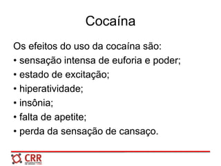 Cocaína
Os efeitos do uso da cocaína são:
• sensação intensa de euforia e poder;
• estado de excitação;
• hiperatividade;
• insônia;
• falta de apetite;
• perda da sensação de cansaço.
 