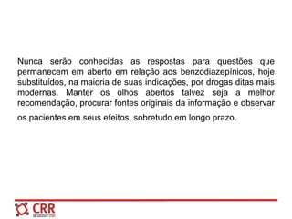 Nunca serão conhecidas as respostas para questões que
permanecem em aberto em relação aos benzodiazepínicos, hoje
substituídos, na maioria de suas indicações, por drogas ditas mais
modernas. Manter os olhos abertos talvez seja a melhor
recomendação, procurar fontes originais da informação e observar
os pacientes em seus efeitos, sobretudo em longo prazo.
 