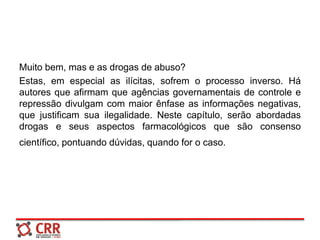 Muito bem, mas e as drogas de abuso?
Estas, em especial as ilícitas, sofrem o processo inverso. Há
autores que afirmam que agências governamentais de controle e
repressão divulgam com maior ênfase as informações negativas,
que justificam sua ilegalidade. Neste capítulo, serão abordadas
drogas e seus aspectos farmacológicos que são consenso
científico, pontuando dúvidas, quando for o caso.
 