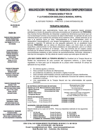 Y LA FUNDACION BIOLOGICA MUNDIAL KIRPAL
                                      INVITA
               AL ESTUDIO TEORICO – PRÁCTICO (3 DIAS INTENSIVOS) DE:


                                   TERAPIA NEURAL
    Es un tratamiento que, esencialmente, busca que el organismo repare procesos
    patológicos a través de pequeños estímulos provocados por la aplicación de PROCAÍNA.
    Hay muchas formas diferentes de interpretar y explicar los fenómenos que tienen que ver
    con la bioenergía humana y los procesos de salud–enfermedad. Un ejemplo de esto es la
    milenaria teoría que sustenta los principios de la medicina china. Desde entonces ya se
    veía a la persona como un todo, interpretándose a las enfermedades como un
    desequilibrio bioenergética.Es una terapia biorreguladora a través de un principio de
    estimulo y reacción. El estimulo es una pequeña aplicación de un anestésico local
    llamado PROCAÍNA, que se coloca en diluciones bajas y en micro dosis en puntos
    específicos, prácticamente no hay efecto anestésico en esta aplicación, pero si un efecto
    terapéutico que se mantiene en el tiempo. Hay una inmensa red en nuestro cuerpo
    formada por el sistema nervioso, endocrino e inmunológico que trabaja coordinadamente
    comunicándose mediante un gran número de neurotransmisores, hormonas, citoquinas y
    todo tipo de mensajeros. No hay célula de nuestro cuerpo que este ajena de esta red.

    ¿EN QUE CASOS SIRVE LA TERAPIA NEURAL?La finalidad de la Terapia Neural es
    facilitar los mecanismos de auto curación del organismo enfermo, y como terapia
    reguladora, lo hace para que la búsqueda de su propio orden individual. El campo de
    aplicación es muy amplio:

            En dolores agudos y crónicos.
            Para combatir los efectos de inflamaciones.
            En problemas circulatorios y de tensión o rigidez muscular.
            Para combatir enfermedades crónicas ocasionadas por campos interferentes.
            En toda patología en donde haya una alteración funcional del sistema nervioso,
            endocrino o inmune.
            Una especialidad de la Terapia Neural son las enfermedades del aparato
            locomotor
                                                                 Homeopatía para Todos
    SE ENTREGA CERTIFICADO DE ESTUDIO.                             Los viernes de 4 a 6 P.M
    Dictado por el Dr. Manuel Antonio López García                   (No viernes festivos)
    - Medico General        Universidad del Cauca      Conversatorio de Actualización de Homeopatía en
    - Bioquímico            Universidad del Valle                             Cali
    - Medico Alternativo                                Dirigido a todos los interesados en homeopatía
    - Terapeuta Neural                                        Por: Hernando Coral Rosero M.H
                                                            Inversión: $10.000 pesos cada viernes
    FECHA DE INICIACIÓN:
    Sábado        13 de Octubre 2012                 (9:00AM A 6:00PM)
    Domingo       14 de Octubre 2012                 (9:00AM A 6:00PM)
    Lunes Festivo 15 de Octubre 2012                 (9:00AM A 5:00PM)

    INVERSIÓN: $220.000 PESOS NO AFILIADOS
             $180.000 AFILIADOS
    Separe desde ya su cupo con el 50%. Para sus depósitos realícelo en los siguientes
    bancos:
           AV VILLAS            Cuenta Corriente             Nº 101-114-098
           BANCOLOMBIA          Cuenta de Ahorros            Nº 75247636471
           BANCO AGRARIO        Cuenta de Ahorros            No. 46 92 500 26 194
           BANCO PROCREDIT      Cuenta de Ahorros            No. 55 0101 001036 8
           A NOMBRE DE: HERNANDO CORAL ROSERO


            motor.
CRA 12 No. 9-01 B/SAN BOSCO TELEFONOS: 89 60 66 3 / 5– 88 100 24
                 CEL 315 55 95 632 - 320 704 94 64
  E-mail: hcoral@hotmail.com Web: www.homeopatiakirpal.com
           Sede Mundial: Cali - Colombia (Sur América)
 