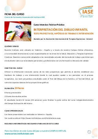 FICHA DEL CURSO
Centro de Formación Avanzada del Instituto IASE
1
QUIÉNES SOMOS
Nuestro Instituto está ubicado en Valencia – España y a través de nuestro Campus Online ofrecemos,
a la comunidad internacional, cursos especializados en las áreas de la Salud, Educación y Terapias Expresivas-
Creativas. Nuestros cursos están adaptados a las necesidades actuales del mercado de trabajo y permiten que
el estudiante cubra sus necesidades personales y profesionales con una formación a distancia de calidad.
OBJETIVO DEL CURSO
Ofrecer la información necesaria acerca de los tests proyectivos que permita al alumno establecer una
hipótesis de trabajo y una intervención desde la cual puedan ayudar a sus pacientes en el proceso
terapéutico. Los tests proyectivos estudiados serán el Test del Dibujo de la Familia y el Test del Árbol, así
como los aspectos básicos de las proyecciones gráficas.
DURACIÓN: 30 horas
8 horas presenciales
22 horas de estudios online
El estudiante tendrá 12 meses (48 semanas) para finalizar la parte online del curso independientemente
del tiempo de duración del mismo
CLASES PRESENCIALES
Las clases presenciales son realizadas en Valencia – España.
Ver nuestra sede en http://www.institutoiase.com/Instalaciones.aspx
RECURSOS INFORMÁTICOS NECESARIOS PARA HACER ESTE CURSO
Curso Intensivo Teórico-Práctico
INTERPRETACIÓN DEL DIBUJO INFANTIL
TESTS PROYECTIVOS, HIPÓTESIS DE TRABAJO E INTERVENCIÓN
Avalado por la Asociación Internacional de Terapias Expresivas - Interart
Para inscribirse en este Curso diríjase a nuestro CAMPUS VIRTUAL
www.cursos.institutoiase.com
 