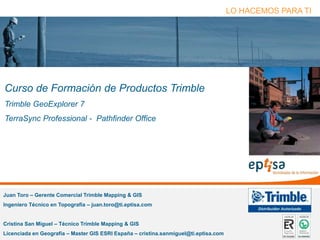 eptisa tecnologías de la información Página 1
Juan Toro – Gerente Comercial Trimble Mapping & GIS
Ingeniero Técnico en Topografía – juan.toro@ti.eptisa.com
Cristina San Miguel – Técnico Trimble Mapping & GIS
Licenciada en Geografía – Master GIS ESRI España – cristina.sanmiguel@ti.eptisa.com
LO HACEMOS PARA TI
Curso de Formación de Productos Trimble
Trimble GeoExplorer 7
TerraSync Professional - Pathfinder Office
 