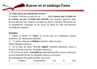 ¿Y cómo busco un artículo de revista?
Si quieres localizar un artículo en Fama+ debes buscar por el título de
la revista, no por el título del artículo. Las mejores opciones para
buscar artículos son Dialnet, las bases de datos e Internet. Recuerda que
la información contenida en las bases de datos ha sido previamente
revisada por expertos.
Ejemplo:
1. Vamos a buscar en Fama la revista que nos proponga vuestra
profesora: Ej.: Relaciones laborales
2. Y vamos a buscar en Dialnet artículos sobre un tema.
Ejem: Despido colectivo
3. En la base de datos “La ley digital” (pestaña doctrina) vamos a
buscar el mismo tema Ej: Despidos colectivos
4. En la base de datos Aranzadi (pestaña bibliografía) vamos a buscar la
revista Aranzadi Social. Ej: Despido colectivo (en texto).
Recomendamos búsqueda pestaña universal.
6. Cuadros comparativos en la red:
http://departamento.us.es/dtss/materiales-alumnos-reforma-2012.html
Buscar en el catálogo Fama
 