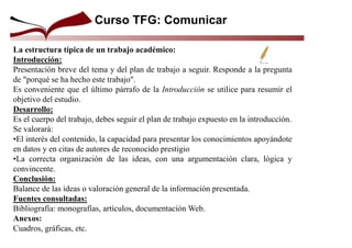 Curso TFG: Comunicar
La estructura típica de un trabajo académico:
Introducción:
Presentación breve del tema y del plan de trabajo a seguir. Responde a la pregunta
de "porqué se ha hecho este trabajo".
Es conveniente que el último párrafo de la Introducción se utilice para resumir el
objetivo del estudio.
Desarrollo:
Es el cuerpo del trabajo, debes seguir el plan de trabajo expuesto en la introducción.
Se valorará:
•El interés del contenido, la capacidad para presentar los conocimientos apoyándote
en datos y en citas de autores de reconocido prestigio
•La correcta organización de las ideas, con una argumentación clara, lógica y
convincente.
Conclusión:
Balance de las ideas o valoración general de la información presentada.
Fuentes consultadas:
Bibliografía: monografías, artículos, documentación Web.
Anexos:
Cuadros, gráficas, etc.
 