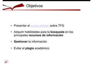 Objetivos
• Presentar el curso virtual sobre TFG
• Adquirir habilidades para la búsqueda en los
principales recursos de información
• Gestionar la información
• Evitar el plagio académico
 