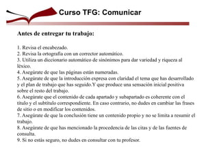 Curso TFG: Comunicar
Antes de entregar tu trabajo:
1. Revisa el encabezado.
2. Revisa la ortografía con un corrector automático.
3. Utiliza un diccionario automático de sinónimos para dar variedad y riqueza al
léxico.
4. Asegúrate de que las páginas están numeradas.
5. Asegúrate de que la introducción expresa con claridad el tema que has desarrollado
y el plan de trabajo que has seguido.Y que produce una sensación inicial positiva
sobre el resto del trabajo.
6. Asegúrate que el contenido de cada apartado y subapartado es coherente con el
título y el subtítulo correspondiente. En caso contrario, no dudes en cambiar las frases
de sitio o en modificar los contenidos.
7. Asegúrate de que la conclusión tiene un contenido propio y no se limita a resumir el
trabajo.
8. Asegúrate de que has mencionado la procedencia de las citas y de las fuentes de
consulta.
9. Si no estás seguro, no dudes en consultar con tu profesor.
 