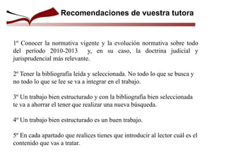 Recomendaciones de vuestra tutora
1º Conocer la normativa vigente y la evolución normativa sobre todo
del período 2010-2013 y, en su caso, la doctrina judicial y
jurisprudencial más relevante.
2º Tener la bibliografía leída y seleccionada. No todo lo que se busca y
no todo lo que se lee se va a integrar en el trabajo.
3º Un trabajo bien estructurado y con la bibliografía bien seleccionada
te va a ahorrar el tener que realizar una nueva búsqueda.
4º Un trabajo bien estructurado es un buen trabajo.
5º En cada apartado que realices tienes que introducir al lector cuál es el
contenido que vas a tratar.
 