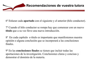 6º Enlazar cada apartado con el siguiente y el anterior (hilo conductor).
7º Cuando el hilo conductor se rompa hay que comenzar con un nuevo
título que a su vez lleve una nueva introducción.
8º En cada capítulo o título es importante que manifestemos nuestra
opinión o alguna conclusión que se incorporará a las conclusiones
finales.
9º En las conclusiones finales se tienen que incluir todas las
aportaciones de la investigación. Conclusiones claras y concisas y
demostrar el dominio de la materia.
Recomendaciones de vuestra tutora
 