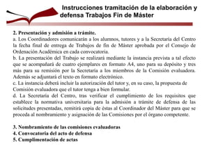 2. Presentación y admisión a trámite.
a. Los Coordinadores comunicarán a los alumnos, tutores y a la Secretaría del Centro
la fecha final de entrega de Trabajos de fin de Máster aprobada por el Consejo de
Ordenación Académica en cada convocatoria.
b. La presentación del Trabajo se realizará mediante la instancia prevista a tal efecto
que se acompañará de cuatro ejemplares en formato A4, uno para su depósito y tres
más para su remisión por la Secretaría a los miembros de la Comisión evaluadora.
Además se adjuntará el texto en formato electrónico.
c. La instancia deberá incluir la autorización del tutor y, en su caso, la propuesta de
Comisión evaluadora que el tutor tenga a bien formular.
d. La Secretaría del Centro, tras verificar el cumplimiento de los requisitos que
establece la normativa universitaria para la admisión a trámite de defensa de las
solicitudes presentadas, remitirá copia de éstas al Coordinador del Máster para que se
proceda al nombramiento y asignación de las Comisiones por el órgano competente.
3. Nombramiento de las comisiones evaluadoras
4. Convocatoria del acto de defensa
5. Cumplimentación de actas
Instrucciones tramitación de la elaboración y
defensa Trabajos Fin de Máster
 