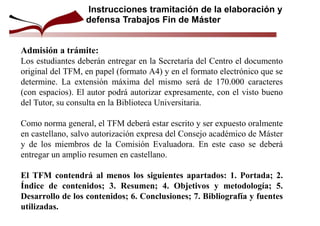 Admisión a trámite:
Los estudiantes deberán entregar en la Secretaría del Centro el documento
original del TFM, en papel (formato A4) y en el formato electrónico que se
determine. La extensión máxima del mismo será de 170.000 caracteres
(con espacios). El autor podrá autorizar expresamente, con el visto bueno
del Tutor, su consulta en la Biblioteca Universitaria.
Como norma general, el TFM deberá estar escrito y ser expuesto oralmente
en castellano, salvo autorización expresa del Consejo académico de Máster
y de los miembros de la Comisión Evaluadora. En este caso se deberá
entregar un amplio resumen en castellano.
El TFM contendrá al menos los siguientes apartados: 1. Portada; 2.
Índice de contenidos; 3. Resumen; 4. Objetivos y metodología; 5.
Desarrollo de los contenidos; 6. Conclusiones; 7. Bibliografía y fuentes
utilizadas.
Instrucciones tramitación de la elaboración y
defensa Trabajos Fin de Máster
 