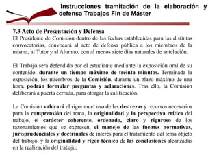 7.3 Acto de Presentación y Defensa
El Presidente de Comisión dentro de las fechas establecidas para las distintas
convocatorias, convocará al acto de defensa pública a los miembros de la
misma, al Tutor y al Alumno, con al menos siete días naturales de antelación.
El Trabajo será defendido por el estudiante mediante la exposición oral de su
contenido, durante un tiempo máximo de treinta minutos. Terminada la
exposición, los miembros de la Comisión, durante un plazo máximo de una
hora, podrán formular preguntas y aclaraciones. Tras ello, la Comisión
deliberará a puerta cerrada, para otorgar la calificación.
La Comisión valorará el rigor en el uso de las destrezas y recursos necesarios
para la comprensión del tema, la originalidad y la perspectiva crítica del
trabajo, el carácter coherente, ordenado, claro y riguroso de los
razonamientos que se expresen, el manejo de las fuentes normativas,
jurisprudenciales y doctrinales de interés para el tratamiento del tema objeto
del trabajo, y la originalidad y rigor técnico de las conclusiones alcanzadas
en la realización del trabajo.
Instrucciones tramitación de la elaboración y
defensa Trabajos Fin de Máster
 
