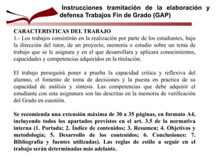 CARACTERISTICAS DEL TRABAJO
1.- Los trabajos consistirán en la realización por parte de los estudiantes, bajo
la dirección del tutor, de un proyecto, memoria o estudio sobre un tema de
trabajo que se le asignara y en el que desarrollara y aplicara conocimientos,
capacidades y competencias adquiridos en la titulación.
El trabajo perseguirá poner a prueba la capacidad critica y reflexiva del
alumno, el fomento de toma de decisiones y la puesta en practica de su
capacidad de análisis y síntesis. Las competencias que debe adquirir el
estudiante con esta asignatura son las descritas en la memoria de verificación
del Grado en cuestión.
Se recomienda una extensión máxima de 30 a 35 páginas, en formato A4,
incluyendo todos los apartados previstos en el art. 3.5 de la normativa
interna (1. Portada; 2. Índice de contenidos; 3. Resumen; 4. Objetivos y
metodología; 5. Desarrollo de los contenidos; 6. Conclusiones: 7.
Bibliografía y fuentes utilizadas). Las reglas de estilo a seguir en el
trabajo serán determinadas más adelante.
Instrucciones tramitación de la elaboración y
defensa Trabajos Fin de Grado (GAP)
 